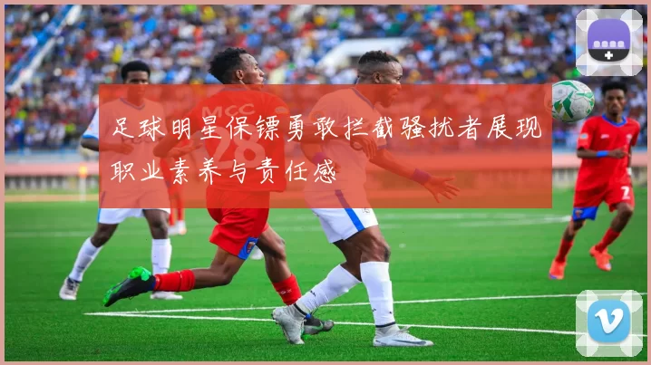 足球明星保镖勇敢拦截骚扰者展现职业素养与责任感