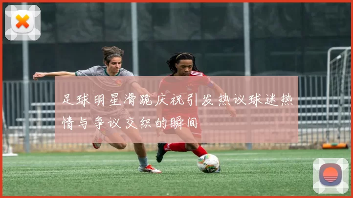 足球明星滑跪庆祝引发热议球迷热情与争议交织的瞬间