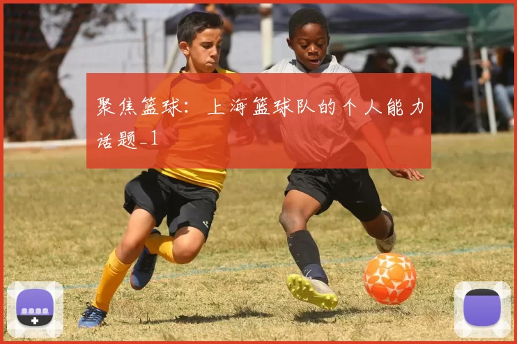 聚焦篮球：上海篮球队的个人能力话题_1