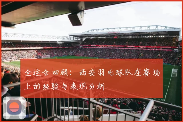 全运会回顾：西安羽毛球队在赛场上的经验与表现分析