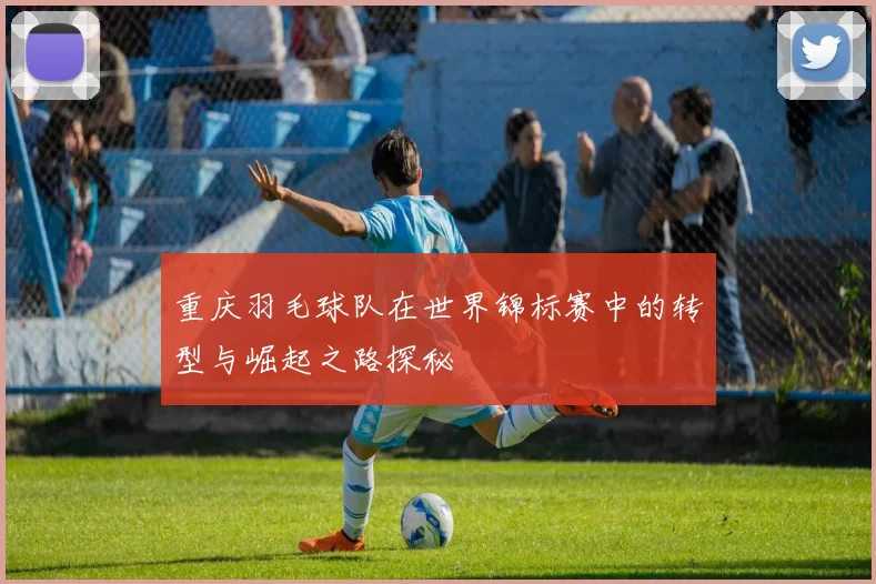 重庆羽毛球队在世界锦标赛中的转型与崛起之路探秘