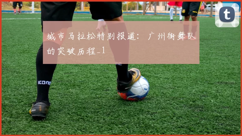 城市马拉松特别报道：广州街舞队的突破历程_1