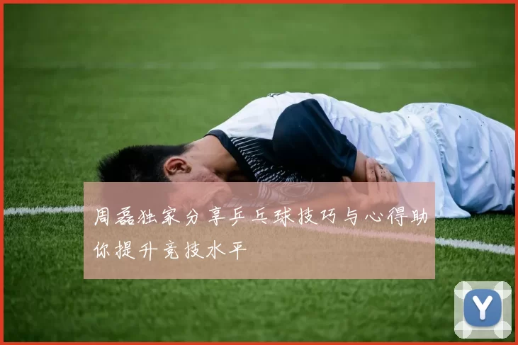 周磊独家分享乒乓球技巧与心得助你提升竞技水平