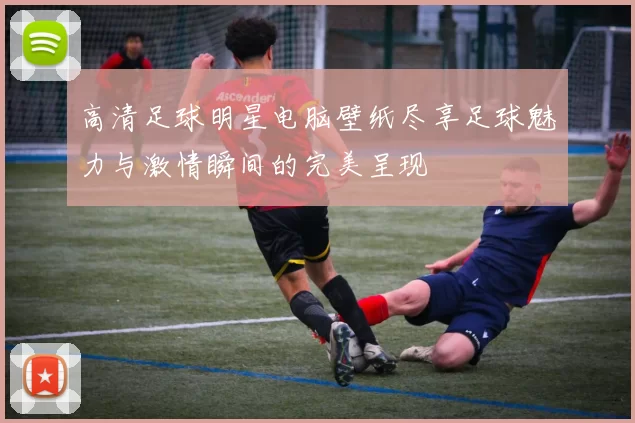 高清足球明星电脑壁纸尽享足球魅力与激情瞬间的完美呈现